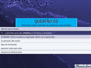 QUESTÃO 03
                       Exercícios sobre relações de palavras e de sentidos
Atente para a frase:
“( ... ) permite que este sintoma se fortaleça e prospere...”
(FUMARC-2011) A palavra negritada refere-se à expressão:
as pessoas são assim
tipo de horizonte
querem tudo para elas
mesmo na democracia
 