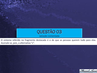 QUESTÃO 03
                                  solução comentada
O sintoma referido no fragmento destacado é o de que as pessoas querem tudo para elas.
Assinale-se, pois, a alternativa "c".
 