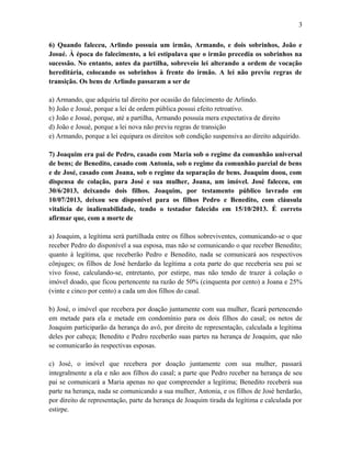 6) Quando faleceu, Arlindo possuía um irmão, Armando, e dois sobrinhos, João e
Josué. À época do falecimento, a lei estipulava que o irmão precedia os sobrinhos na
sucessão. No entanto, antes da partilha, sobreveio lei alterando a ordem de vocação
hereditária, colocando os sobrinhos à frente do irmão. A lei não previu regras de
transição. Os bens de Arlindo passaram a ser de
a) Armando, que adquiriu tal direito por ocasião do falecimento de Arlindo.
b) João e Josué, porque a lei de ordem pública possui efeito retroativo.
c) João e Josué, porque, até a partilha, Armando possuía mera expectativa de direito
d) João e Josué, porque a lei nova não previu regras de transição
e) Armando, porque a lei equipara os direitos sob condição suspensiva ao direito adquirido.
7) Joaquim era pai de Pedro, casado com Maria sob o regime da comunhão universal
de bens; de Benedito, casado com Antonia, sob o regime da comunhão parcial de bens
e de José, casado com Joana, sob o regime da separação de bens. Joaquim doou, com
dispensa de colação, para José e sua mulher, Joana, um imóvel. José faleceu, em
30/6/2013, deixando dois filhos. Joaquim, por testamento público lavrado em
10/07/2013, deixou seu disponível para os filhos Pedro e Benedito, com cláusula
vitalícia de inalienabilidade, tendo o testador falecido em 15/10/2013. É correto
afirmar que, com a morte de
a) Joaquim, a legítima será partilhada entre os filhos sobreviventes, comunicando-se o que
receber Pedro do disponível a sua esposa, mas não se comunicando o que receber Benedito;
quanto à legítima, que receberão Pedro e Benedito, nada se comunicará aos respectivos
cônjuges; os filhos de José herdarão da legítima a cota parte do que receberia seu pai se
vivo fosse, calculando-se, entretanto, por estirpe, mas não tendo de trazer à colação o
imóvel doado, que ficou pertencente na razão de 50% (cinquenta por cento) a Joana e 25%
(vinte e cinco por cento) a cada um dos filhos do casal.
b) José, o imóvel que recebera por doação juntamente com sua mulher, ficará pertencendo
em metade para ela e metade em condomínio para os dois filhos do casal; os netos de
Joaquim participarão da herança do avô, por direito de representação, calculada a legítima
deles por cabeça; Benedito e Pedro receberão suas partes na herança de Joaquim, que não
se comunicarão às respectivas esposas.
c) José, o imóvel que recebera por doação juntamente com sua mulher, passará
integralmente a ela e não aos filhos do casal; a parte que Pedro receber na herança de seu
pai se comunicará a Maria apenas no que compreender a legítima; Benedito receberá sua
parte na herança, nada se comunicando a sua mulher, Antonia, e os filhos de José herdarão,
por direito de representação, parte da herança de Joaquim tirada da legítima e calculada por
estirpe.
3
 