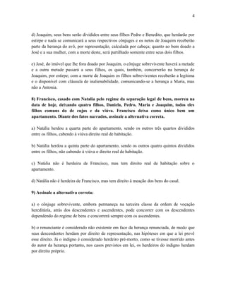 d) Joaquim, seus bens serão divididos entre seus filhos Pedro e Benedito, que herdarão por
estirpe e nada se comunicará a seus respectivos cônjuges e os netos de Joaquim receberão
parte da herança do avô, por representação, calculada por cabeça; quanto ao bem doado a
José e a sua mulher, com a morte deste, será partilhado somente entre seus dois filhos.
e) José, do imóvel que lhe fora doado por Joaquim, o cônjuge sobrevivente haverá a metade
e a outra metade passará a seus filhos, os quais, também, concorrerão na herança de
Joaquim, por estirpe; com a morte de Joaquim os filhos sobreviventes receberão a legítima
e o disponível com cláusula de inalienabilidade, comunicando-se a herança a Maria, mas
não a Antonia.
8) Francisco, casado com Natalia pelo regime da separação legal de bens, morreu na
data de hoje, deixando quatro filhos, Daniela, Pedro, Maria e Joaquim, todos eles
filhos comuns do de cujus e da viúva. Francisco deixa como único bem um
apartamento. Diante dos fatos narrados, assinale a alternativa correta.
a) Natália herdou a quarta parte do apartamento, sendo os outros três quartos divididos
entre os filhos, cabendo à viúva direito real de habitação.
b) Natália herdou a quinta parte do apartamento, sendo os outros quatro quintos divididos
entre os filhos, não cabendo à viúva o direito real de habitação.
c) Natália não é herdeira de Francisco, mas tem direito real de habitação sobre o
apartamento.
d) Natália não é herdeira de Francisco, mas tem direito à meação dos bens do casal.
9) Assinale a alternativa correta:
a) o cônjuge sobrevivente, embora permaneça na terceira classe da ordem de vocação
hereditária, atrás dos descendentes e ascendentes, pode concorrer com os descendentes
dependendo do regime de bens e concorrerá sempre com os ascendentes.
b) o renunciante é considerado não existente em face da herança renunciada, de modo que
seus descendentes herdam por direito de representação, nas hipóteses em que a lei prevê
esse direito. Já o indigno é considerado herdeiro pré-morto, como se tivesse morrido antes
do autor da herança portanto, nos casos previstos em lei, os herdeiros do indigno herdam
por direito próprio.
4
 