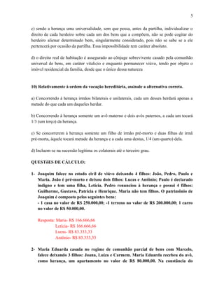 c) sendo a herança uma universalidade, sem que possa, antes da partilha, individualizar o
direito de cada herdeiro sobre cada um dos bens que a compõem, não se pode cogitar do
herdeiro alienar determinado bem, singularmente considerado, pois não se sabe se a ele
pertencerá por ocasião da partilha. Essa impossibilidade tem caráter absoluto.
d) o direito real de habitação é assegurado ao cônjuge sobrevivente casado pela comunhão
universal de bens, em caráter vitalicio e enquanto permanecer viúvo, tendo por objeto o
imóvel residencial da familia, desde que o único dessa natureza
10) Relativamente à ordem da vocação hereditária, assinale a alternativa correta.
a) Concorrendo à herança irmãos bilaterais e unilaterais, cada um desses herdará apenas a
metade do que cada um daqueles herdar.
b) Concorrendo à herança somente um avô materno e dois avós paternos, a cada um tocará
1/3 (um terço) da herança.
c) Se concorrerem à herança somente um filho de irmão pré-morto e duas filhas de irmã
pré-morta, àquele tocará metade da herança e a cada uma destas, 1/4 (um quarto) dela.
d) Incluem-se na sucessão legítima os colaterais até o terceiro grau.
QUESTõES DE CÁLCULO:
1- Joaquim falece no estado civil de viúvo deixando 4 filhos: João, Pedro, Paulo e
Maria. João é pré-morto e deixou dois filhos: Lucas e Antônio; Paulo é declarado
indigno e tem uma filha, Letícia. Pedro renunciou à herança e possui 4 filhos:
Guilherme, Gustavo, Patrícia e Henrique. Maria não tem filhos. O patrimônio de
Joaquim é composto pelos seguintes bens:
- 1 casa no valor de R$ 250.000,00; -1 terreno no valor de R$ 200.000,00; 1 carro
no valor de R$ 50.000,00.
Resposta: Maria- R$ 166.666,66
Letícia- R$ 166.666,66
Lucas- R$ 83.333,33
Antônio- R$ 83.333,33
2- Maria Eduarda casada no regime de comunhão parcial de bens com Marcelo,
falece deixando 3 filhos: Joana, Luíza e Carmem. Maria Eduarda recebeu do avô,
como herança, um apartamento no valor de R$ 80.000,00. Na constância do
5
 