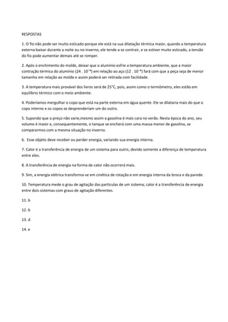 RESPOSTAS
1. O fio não pode ser muito esticado porque ele está na sua dilatação térmica maior, quando a temperatura
externa baixar durante a noite ou no inverno, ele tende a se contrair, e se estiver muito esticado, a tensão
do fio pode aumentar demais até se romper.
2. Após o enchimento do molde, deixar que o alumínio esfrie a temperatura ambiente, que a maior
contração térmica do alumínio (24 . 10ˉ⁶) em relação ao aço (12 . 10ˉ⁶) fará com que a peça seja de menor
tamanho em relação ao molde e assim poderá ser retirada com facilidade.
3. A temperatura mais provável dos livros será de 25°C, pois, assim como o termômetro, eles estão em
equilíbrio térmico com o meio ambiente.
4. Poderíamos mergulhar o copo que está na parte externa em água quente. Ele se dilataria mais do que o
copo interno e os copos se desprenderiam um do outro.
5. Supondo que o preço não varie,mesmo assim a gasolina é mais cara no verão. Nesta época do ano, seu
volume é maior e, consequentemente, o tanque se encherá com uma massa menor de gasolina, se
compararmos com a mesma situação no inverno.
6. Esse objeto deve receber ou perder energia, variando sua energia interna.
7. Calor é a transferência de energia de um sistema para outro, devido somente a diferença de temperatura
entre eles.
8. A transferência de energia na forma de calor não ocorrerá mais.
9. Sim, a energia elétrica transforma-se em cinética de rotação e em energia interna da broca e da parede.
10. Temperatura mede o grau de agitação das partículas de um sistema; calor é a transferência de energia
entre dois sistemas com graus de agitação diferentes.
11. b
12. b
13. d
14. e
 