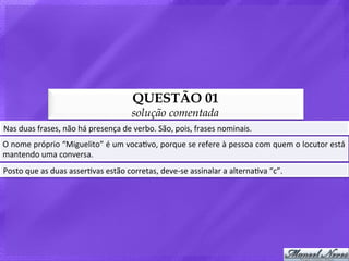 QUESTÃO 01
                                                      solução comentada
Nas	
  duas	
  frases,	
  não	
  há	
  presença	
  de	
  verbo.	
  São,	
  pois,	
  frases	
  nominais.	
  
O	
  nome	
  próprio	
  “Miguelito”	
  é	
  um	
  vocaBvo,	
  porque	
  se	
  refere	
  à	
  pessoa	
  com	
  quem	
  o	
  locutor	
  está	
  
mantendo	
  uma	
  conversa.	
  
Posto	
  que	
  as	
  duas	
  asserBvas	
  estão	
  corretas,	
  deve-­‐se	
  assinalar	
  a	
  alternaBva	
  “c”.	
  
 