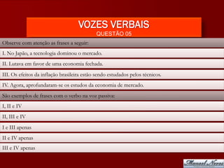 VOZES VERBAIS
                                            QUESTÃO 05
Observe com atenção as frases a seguir:
I. No Japão, a tecnologia dominou o mercado.
II. Lutava em favor de uma economia fechada.
III. Os efeitos da inflação brasileira estão sendo estudados pelos técnicos.
IV. Agora, aprofundaram-se os estudos da economia de mercado.
São exemplos de frases com o verbo na voz passiva:
I, II e IV
II, III e IV
I e III apenas
II e IV apenas
III e IV apenas
 