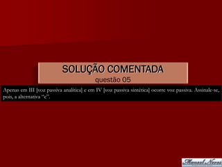 SOLUÇÃO COMENTADA
                                           questão 05
Apenas em III [voz passiva analítica] e em IV [voz passiva sintética] ocorre voz passiva. Assinale-se,
pois, a alternativa “e”.
 