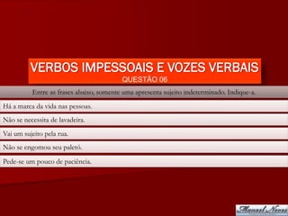 VERBOS IMPESSOAIS E VOZES VERBAIS
                                         QUESTÃO 06
          Entre as frases abaixo, somente uma apresenta sujeito indeterminado. Indique-a.
Há a marca da vida nas pessoas.
Não se necessita de lavadeira.
Vai um sujeito pela rua.
Não se engomou seu paletó.
Pede-se um pouco de paciência.
 
