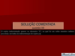 SOLUÇÃO COMENTADA
                                      questão 06
O sujeito indeterminado aparece na alternativa “b”, na qual há um verbo transitivo indireto
[necessitar] e um índice de indeterminação do sujeito [se].
 