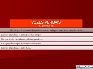 VOZES VERBAIS
                                          QUESTÃO 07
          Obtém-se a forma verbal prejudica-os, transpondo para a voz ativa a seguinte frase:
Eles são prejudicados pelos próprios amigos.
Ele vem sendo prejudicado pelos empresários.
Ele é prejudicado pelos sucessivos equívocos.
Eles são prejudicados pelo chefe.
 