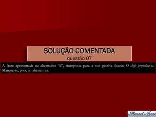 SOLUÇÃO COMENTADA
                                          questão 07
A frase apresentada na alternativa “d”, transposta para a voz passiva ficaria: O chefe prejudica-os.
Marque-se, pois, tal alternativa.
 