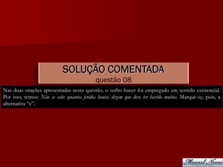 SOLUÇÃO COMENTADA
                                            questão 08
Nas duas orações apresentadas nesta questão, o verbo haver foi empregado em sentido existencial.
Por isso, temos: Não se sabe quantos feridos houve; dizem que deve ter havido muitos. Marque-se, pois, a
alternativa “e”.
 