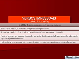 VERBOS IMPESSOAIS
                                      QUESTÃO 01 [IBGE]
                      Há ERRO de concordância, segundo a norma culta, em:
Se houvesse censura, a liberdade de expressão seria prejudicada.
Se existisse condições de controle, todas as informações já teriam sido censuradas.
Falta, ao governo e a qualquer instituição que assim desejar, capacidade para controlar informações
espalhadas pelo mundo inteiro.
Hoje, existem programas de computador dirigidos a praticamente qualquer área de conhecimento.
 
