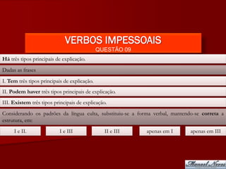 VERBOS IMPESSOAIS
                                              QUESTÃO 09
Há três tipos principais de explicação.
Dadas as frases
I. Tem três tipos principais de explicação.
II. Podem haver três tipos principais de explicação.
III. Existem três tipos principais de explicação.
Considerando os padrões da língua culta, substituiu-se a forma verbal, mantendo-se correta a
estrutura, em:
     I e II.               I e III              II e III   apenas em I        apenas em III
 