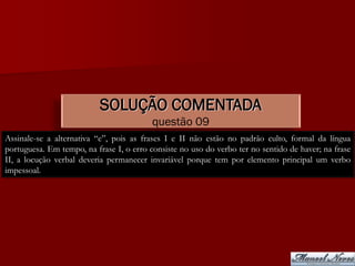 SOLUÇÃO COMENTADA
                                          questão 09
Assinale-se a alternativa “e”, pois as frases I e II não estão no padrão culto, formal da língua
portuguesa. Em tempo, na frase I, o erro consiste no uso do verbo ter no sentido de haver; na frase
II, a locução verbal deveria permanecer invariável porque tem por elemento principal um verbo
impessoal.
 