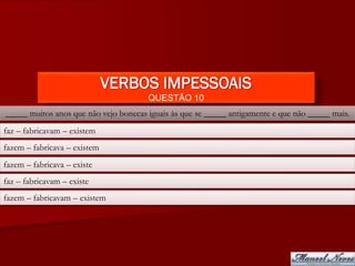 VERBOS IMPESSOAIS
                                       QUESTÃO 10
_____ muitos anos que não vejo bonecas iguais às que se _____ antigamente e que não _____ mais.
faz – fabricavam – existem
fazem – fabricava – existem
fazem – fabricava – existe
faz – fabricavam – existe
fazem – fabricavam – existem
 