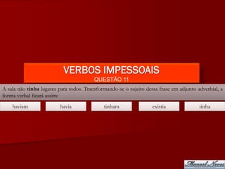 VERBOS IMPESSOAIS
                                         QUESTÃO 11
A sala não tinha lugares para todos. Transformando-se o sujeito dessa frase em adjunto adverbial, a
forma verbal ficará assim:
    haviam                havia              tinham                existia              tinha
 