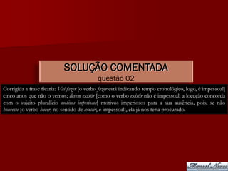 SOLUÇÃO COMENTADA
                                            questão 02
Corrigida a frase ficaria: Vai fazer [o verbo fazer está indicando tempo cronológico, logo, é impessoal]
cinco anos que não o vemos; devem existir [como o verbo existir não é impessoal, a locução concorda
com o sujeito pluralício motivos imperiosos] motivos imperiosos para a sua ausência, pois, se não
houvesse [o verbo haver, no sentido de existir, é impessoal], ela já nos teria procurado.
 