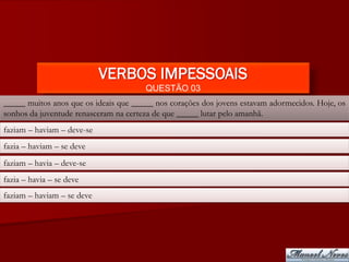 VERBOS IMPESSOAIS
                                       QUESTÃO 03
_____ muitos anos que os ideais que _____ nos corações dos jovens estavam adormecidos. Hoje, os
sonhos da juventude renasceram na certeza de que _____ lutar pelo amanhã.
faziam – haviam – deve-se
fazia – haviam – se deve
faziam – havia – deve-se
fazia – havia – se deve
faziam – haviam – se deve
 
