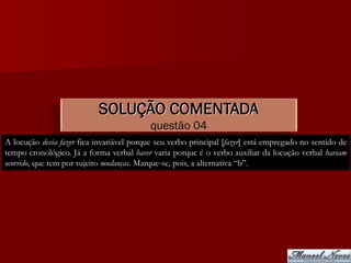 SOLUÇÃO COMENTADA
                                           questão 04
A locução devia fazer fica invariável porque seu verbo principal [fazer] está empregado no sentido de
tempo cronológico. Já a forma verbal haver varia porque é o verbo auxiliar da locução verbal haviam
ocorrido, que tem por sujeito mudanças. Marque-se, pois, a alternativa “b”.
 