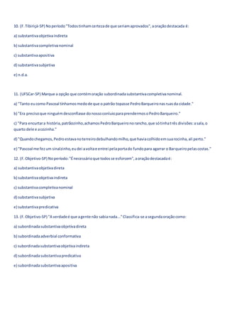 10. (F.Tibiriçá-SP) Noperíodo"Todostinhamcertezade que seriamaprovados",aoraçãodestacada é:
a) substantivaobjetivaindireta
b) substantivacompletivanominal
c) substantivaapositiva
d) substantivasubjetiva
e) n.d.a.
11. (UFSCar-SP) Marque a opção que contémoração subordinadasubstantivacompletivanominal.
a) "Tanto eucomo Pascoal tínhamosmedode que o patrão topasse PedroBarqueironasruasda cidade."
b) "Era precisoque ninguémdesconfiasse donossoconluioparaprendermosoPedroBarqueiro."
c) "Para encurtara história,patrãozinho,achamosPedroBarqueironorancho,que sótinhatrês divisões:asala,o
quarto dele e acozinha."
d) "Quandochegamos,Pedroestavanoterreirodebulhandomilho,que haviacolhidoemsuarocinha,ali perto."
e) "Pascoal me fezum sinalzinho,eudei avoltae entrei pelaportado fundopara agarrar o Barqueiropelascostas."
12. (F.Objetivo-SP) Noperíodo:"Énecessárioque todosse esforcem",aoraçãodestacadaé:
a) substantivaobjetivadireta
b) substantivaobjetivaindireta
c) substantivacompletivanominal
d) substantivasubjetiva
e) substantivapredicativa
13. (F.Objetivo-SP) "A verdadeé que agente não sabianada..."Classifica-se asegundaoraçãocomo:
a) subordinadasubstantivaobjetivadireta
b) subordinadaadverbial conformativa
c) subordinadasubstantivaobjetivaindireta
d) subordinadasubstantivapredicativa
e) subordinadasubstantivaapositiva
 
