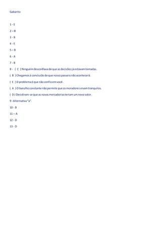Gabarito
1 - E
2 – B
3 - B
4 - E
5 – B
6 - A
7 - B
8 - ( C ) Ninguémdesconfiavade que asdecisõesjáestavamtomadas.
( B ) Chegamosà conclusãode que nossopasseionãoacontecerá.
( E ) O problemaé que nãoconfioemvocê.
( A ) O barulhoconstante nãopermite que osmoradoresvivamtranquilos.
( D ) Decidiram-se que asnovasmercadoriasteriamumnovovalor.
9 -Alternativa“a”.
10 - B
11 – A
12 - D
13 - D
 
