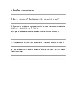 b) Classifique esses substantivos.
_______________________________________________________________
2) Quem é o anunciante? Que tipo de produtos o anunciante anuncia?
_______________________________________________________________
3) Compare os produtos encomendados pelo cunhado com os encomendados
pelo irmão e pela namorada do viajante.
a|) O que as diferenças entre os produtos revelam sobre o cunhado ?
_______________________________________________________________
_______________________________________________________________
b) Que expressão da lista revela o julgamento do viajante sobre o cunhado ?
_______________________________________________________________
4) Os substantivos cumprem um papel de destaque na construção do anúncio.
Explique por quê.
_______________________________________________________________
_______________________________________________________________
 