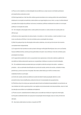 c) Possui como objetivo a universalização da assistência,ou seja,busca o combate à pobreza e
principalmente a exclusão social.
d) Está organizado ao nível das três esferas governamentais como serviço público de saúde (federal,
estadual e municipal) competindo a cada esfera sua organização ao seu nível, ou seja,à esfera federal
compete a formulação de políticas nacionais,à estadual,políticas estaduais de saúde e à municipal,
políticas municipais de saúde.
33 - Em relação à articulação entre o setor público de saúde e o setor privado de saúde pode-se
afirmar que:
a) Dentre os dois segmentos do setor privado,o lucrativo e o não-lucrativo,o setor lucrativo é o que
mais se articula ao SUS por meio de contratos para a prestação de serviços.
b) Não há qualquer tipo de articulação entre estes sistemas,uma vez que funcionam de maneira
completamente independente.
c) O segmento não-lucrativo do setor privado abrange instituições filantrópicas,tais como as Santas
Casas de Misericórdia,sendo que boa parte delas vinculam -se ao SUS por meio de contratos para
prestação de serviços.
d) O segmento lucrativo tem como sua parcela mais expressiva o chamado sistema supletivo de
assistência médica abarcando apenas as cooperativas médicas e os planos de administração.
34 - Os estabelecimentos assistenciais que compõem a rede de serviços de saúde – estatais e
privados – são usualmente classificados em postos de saúde,centros de saúde,unidades mistas,
policlínicas,pronto-socorros e hospitais.Assinale a alternativa que melhor correlaciona o
estabelecimento e sua função:
a) Centro de saúde:presta assistência à saúde de determinada população valendo-se de
procedimentos mais simplificados,praticamente sem incorporações de equipamentos.
b) Policlínica:tipo de serviço que apresenta atendimento ambulatorial especializado concentrando-se
nas cidades de médio e grande porte e nas regiões economicamente mais desenvolvidas,atua no nível
da atenção secundária na modalidade ambulatorial.
c) Pronto-socorro:estabelecimento voltado para a assistência médica em regime de internação.
d) Hospital:estabelecimento com pequena incorporação de tecnologias,atua no nível primário de
atenção.
35 - Assinale a alternativa incorreta a respeito do PSF:
 