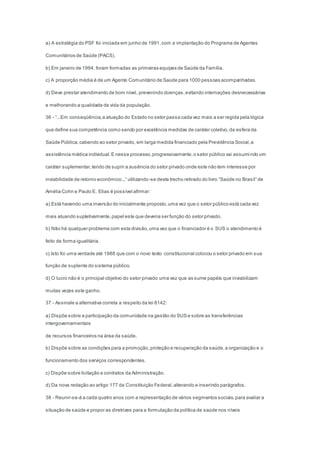 a) A estratégia do PSF foi iniciada em junho de 1991,com a implantação do Programa de Agentes
Comunitários de Saúde (PACS).
b) Em janeiro de 1994, foram formadas as primeiras equipes de Saúde da Família.
c) A proporção média é de um Agente Comunitário de Saúde para 1000 pessoas acompanhadas.
d) Deve prestar atendimento de bom nível, prevenindo doenças,evitando internações desnecessárias
e melhorando a qualidade de vida da população.
36 - “...Em conseqüência,a atuação do Estado no setor passa cada vez mais a ser regida pela lógica
que define sua competência como sendo por excelência medidas de caráter coletivo,da esfera da
Saúde Pública,cabendo ao setor privado, em larga medida financiado pela Previdência Social,a
assistência médica individual.E nesse processo,progressivamente,o setor público vai assumindo um
caráter suplementar,tendo de suprir a ausência do setor privado onde este não tem interesse por
inviabilidade de retorno econômico...” utilizando-se deste trecho retirado do livro “Saúde no Brasil” de
Amélia Cohn e Paulo E. Elias é possível afirmar:
a) Está havendo uma inversão do inicialmente proposto,uma vez que o setor público está cada vez
mais atuando supletivamente,papel este que deveria ser função do setor privado.
b) Não há qualquer problema com esta divisão,uma vez que o financiador é o SUS o atendimento é
feito de forma igualitária.
c) Isto foi uma verdade até 1988 que com o novo texto constitucional colocou o setor privado em sua
função de suplente do sistema público.
d) O lucro não é o principal objetivo do setor privado uma vez que as sume papéis que inviabilizam
muitas vezes este ganho.
37 - Assinale a alternativa correta a respeito da lei 8142:
a) Dispõe sobre a participação da comunidade na gestão do SUS e sobre as transferências
intergovernamentais
de recursos financeiros na área da saúde.
b) Dispõe sobre as condições para a promoção,proteção e recuperação da saúde,a organização e o
funcionamento dos serviços correspondentes.
c) Dispõe sobre licitação e contratos da Administração.
d) Da nova redação ao artigo 177 da Constituição Federal,alterando e inserindo parágrafos.
38 - Reunir-se-á a cada quatro anos com a representação de vários segmentos sociais,para avaliar a
situação de saúde e propor as diretrizes para a formulação da política de saúde nos níveis
 