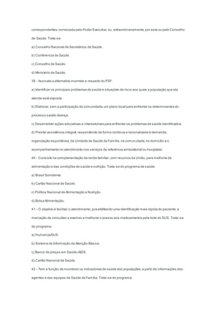 correspondentes,convocada pelo Poder Executivo ou, extraordinariamente,por esta ou pelo Conselho
de Saúde.Trata-se:
a) Conselho Nacional de Secretários de Saúde.
b) Conferencia de Saúde.
c) Conselho de Saúde.
d) Ministério da Saúde.
39 - Assinale a alternativa incorreta a respeito do PSF:
a) Identificar os principais problemas de saúde e situações de risco aos quais a população que ela
atende está exposta.
b) Elaborar,sem a participação da comunidade,um plano local para enfrentar os determinantes do
processo saúde-doença.
c) Desenvolver ações educativas e intersetoriais para enfrentar os problemas de saúde identificados.
d) Prestar assistência integral,respondendo de forma contínua e racionalizada à demanda,
organização espontânea,da Unidade de Saúde da Família,na comunidade,no domicílio e o
acompanhamento no atendimento nos serviços de referência ambulatorial ou hospitalar.
40 - Consiste na complementação da renda familiar,com recursos da União,para melhoria da
alimentação e das condições de saúde e nutrição.Trata-se do programa de saúde:
a) Brasil Sorridente.
b) Cartão Nacional de Saúde.
c) Política Nacional de Alimentação e Nutrição.
d) Bolsa Alimentação.
41 - O objetivo é facilitar o atendimento,possibilitando uma identificação mais rápida do paciente,a
marcação de consultas e exames e melhorar o acesso aos medicamentos pela rede do SUS. Trata-se
do programa:
a) HumanizaSUS.
b) Sistema de Informação da Atenção Básica.
c) Banco de preços em Saúde-AIDS.
d) Cartão Nacional de Saúde.
42 - Tem a função de monitorar os indicadores de saúde das populações,a partir de informações dos
agentes e das equipes de Saúde da Família.Trata-se do programa:
 