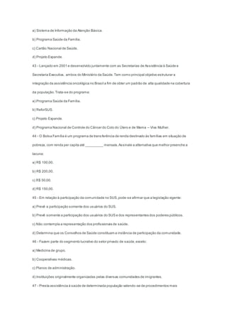a) Sistema de Informação da Atenção Básica.
b) Programa Saúde da Família.
c) Cartão Nacional de Saúde.
d) Projeto Expande.
43 - Lançado em 2001 e desenvolvido juntamente com as Secretarias de Assistência à Saúde e
Secretaria Executiva, ambos do Ministério da Saúde.Tem como principal objetivo estruturar a
integração da assistência oncológica no Brasil a fim de obter um padrão de alta qualidade na cobertura
da população.Trata-se do programa:
a) Programa Saúde da Família.
b) ReforSUS.
c) Projeto Expande.
d) Programa Nacional de Controle do Câncer do Colo do Útero e de Mama – Viva Mulher.
44 - O Bolsa Família é um programa de transferência de renda destinado às famílias em situação de
pobreza, com renda per capita até _________ mensais.Assinale a alternativa que melhor preenche a
lacuna:
a) R$ 100,00.
b) R$ 200,00.
c) R$ 50,00.
d) R$ 150,00.
45 - Em relação à participação da comunidade no SUS,pode-se afirmar que a legislação vigente:
a) Prevê a participação somente dos usuários do SUS.
b) Prevê somente a participação dos usuários do SUS e dos representantes dos poderes públicos.
c) Não contempla a representação dos profissionais de saúde.
d) Determina que os Conselhos de Saúde constituam a instância de participação da comunidade.
46 - Fazem parte do segmento lucrativo do setor privado de saúde,exceto:
a) Medicina de grupo.
b) Cooperativas médicas.
c) Planos de administração.
d) Instituições originalmente organizadas pelas diversas comunidades de imigrantes.
47 - Presta assistência à saúde de determinada população valendo-se de procedimentos mais
 