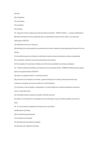 (A) livre;
(B) obrigatória;
(C) minoritária;
(D) prioritária;
(E) proibida.
53 - Segundo a Norma Operacional da Assistência à Saúde – NOAS 01/2002 –, a responsabilidade do
Ministério da Saúde sobre a política de alta complexidade se traduz,entre outras,nas seguintes
atribuições,EXCETO:
(A) definição de normas nacionais;
(B) definição de incorporação dos procedimentos a serem ofertados à população pelo Sistema Único da
Saúde;
(C) transferência para os Estados da definição do elenco de procedimentos de alta complexidade;
(D) controle do cadastro nacional de prestadores de serviços;
(E) formulação de mecanismos voltados à melhoria da qualidade dos serviços prestados.
54 - A Norma Operacional Básica do Sistema Único de Saúde (SUS) – NOB/96 identifica quatro papéis
básicos do gestor federal,EXCETO:
(A) exercer a gestão do SUS, no âmbito nacional;
(B) promover as condições e incentivar o gestor estadual com vistas ao desenvolvimento dos
sistemas municipais,de modo a conformar o SUS-Estadual;
(C) fomentar a harmonização,a integração e a modernização dos sistemas estaduais compondo,
assim,o SUS-Nacional;
(D) centralizar todas as ações de saúde no âmbito nacional;
(E) exercer as funções de normalização e de coordenação no que se refere à gestão nacional do
SUS.
55 - É uma instância colegiada do Sistema Único de Saúde:
(A) Ministério da Saúde;
(B) Fundo Municipal de Saúde;
(C) Conferência de Saúde;
(D) Secretaria de Assistência à Saúde;
(E) Secretaria de Vigilância à Saúde.
 