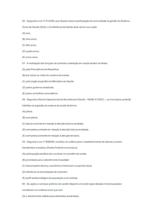 56 - Segundo a Lei nº 8142/90,que dispõe sobre a participação da comunidade na gestão do Sistema
Único de Saúde (SUS), a Conferência de Saúde deve reunir-se a cada:
(A) ano;
(B) dois anos;
(C) três anos;
(D) quatro anos;
(E) cinco anos.
57 - A realização das funções de controle e avaliação em saúde devem ser feitas:
(A) pela Presidência da República;
(B) por todos os níveis do sistema de saúde;
(C) pelo órgão específico do Ministério da Saúde;
(D) pelos governos estaduais;
(E) pelos conselhos comunitários.
58 - Segundo a Norma Operacional da Assistência à Saúde – NOAS 01/2002 –, os municípios poderão
habilitar-se à gestão do sistema de saúde de forma:
(A) plena;
(B) semiplena;
(C) plena somente em relação à atenção básica ampliada;
(D) semiplena somente em relação à atenção básica ampliada;
(E) semiplena somente em relação à atenção terciária.
59 - Segundo a Lei nº 8080/90,constitui um critério para o estabelecimento de valores a serem
transferidos a estados,Distrito Federal e municípios:
(A) participação paritária dos usuários no conselho de saúde;
(B) prioridade para o atendimento hospitalar;
(C) desempenho técnico,econômico e financeiro no período atual;
(D) eficiência na arrecadação de impostos;
(E) perfil epidemiológico da população a ser coberta.
60 - As ações e serviços públicos de saúde integram uma rede regionalizada e hierarquizada e
constituem um sistema único que visa:
(A) o atendimento voltado para atividades preventivas;
 