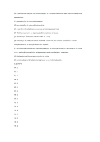 (B) o atendimento integral,com prioridade para as atividades preventivas,sem prejuízo dos serviços
assistenciais;
(C) apenas ações de promoção da saúde;
(D) apenas ações de prevenção secundária;
(E) o atendimento voltado apenas para as atividades assistenciais.
61 - NÃO se inclui entre os objetivos do Sistema Único de Saúde:
(A) identificação dos fatores determinantes da saúde;
(B) formulação de política de saúde destinada a promover,nos campos econômico e social,a
redução de riscos de doenças e de outros agravos;
(C) assistência às pessoas por intermédio de ações de promoção,proteção e recuperação da saúde,
com a realização integrada das ações assistenciais e das atividades preventivas;
(D) divulgação dos fatores determinantes da saúde;
(E) participação prioritária da iniciativa privada na assistência à saúde.
GABARITO
01. E
02. C
03. E
04. B
05. D
06. E
07. B
08. C
09. D
10. A
11. B
12. A
13. C
14. D
15. D
16. C
 