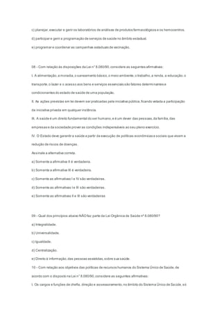 c) planejar,executar e gerir os laboratórios de análises de produtos farmacológicos e os hemocentros.
d) participar e gerir a programação de serviços de saúde no âmbito estadual.
e) programar e coordenar as campanhas estaduais de vacinação.
08 - Com relação às disposições da Lei n° 8.080/90,considere as seguintes afirmativas:
I. A alimentação,a moradia,o saneamento básico,o meio ambiente,o trabalho,a renda, a educação,o
transporte,o lazer e o acesso aos bens e serviços essenciais são fatores determinantes e
condicionantes do estado de saúde de uma população.
II. As ações previstas em lei devem ser praticadas pela iniciativa pública,ficando vetada a participação
da iniciativa privada em qualquer instância.
III. A saúde é um direito fundamental do ser humano,e é um dever das pessoas,da família,das
empresas e da sociedade prover as condições indispensáveis ao seu pleno exercício.
IV. O Estado deve garantir a saúde a partir da execução de políticas econômicas e sociais que visem a
redução de riscos de doenças.
Assinale a alternativa correta.
a) Somente a afirmativa II é verdadeira.
b) Somente a afirmativa III é verdadeira.
c) Somente as afirmativas I e IV são verdadeiras.
d) Somente as afirmativas Ie III são verdadeiras.
e) Somente as afirmativas II e III são verdadeiras
09 - Qual dos princípios abaixo NÃOfaz parte da Lei Orgânica de Saúde nº 8.080/90?
a) Integralidade.
b) Universalidade.
c) Igualdade.
d) Centralização.
e) Direito à informação,das pessoas assistidas,sobre sua saúde.
10 - Com relação aos objetivos das políticas de recursos humanos do Sistema Único de Saúde,de
acordo com o disposto na Lei n° 8.080/90,considere as seguintes afirmativas:
I. Os cargos e funções de chefia, direção e assessoramento,no âmbito do Sistema Único de Saúde,só
 