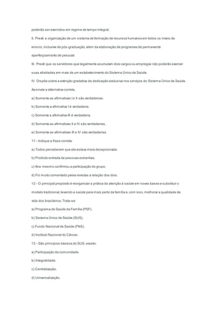 poderão ser exercidos em regime de tempo integral.
II. Prevê a organização de um sistema de formação de recursos humanos em todos os níveis de
ensino,inclusive de pós-graduação,além da elaboração de programas de permanente
aperfeiçoamento de pessoal.
III. Prevê que os servidores que legalmente acumulam dois cargos ou empregos não poderão exercer
suas atividades em mais de um estabelecimento do Sistema Único de Saúde.
IV. Dispõe sobre a extinção gradativa da dedicação exclusiva nos serviços do Sistema Único de Saúde.
Assinale a alternativa correta.
a) Somente as afirmativas Ie II são verdadeiras.
b) Somente a afirmativa I é verdadeira.
c) Somente a afirmativa III é verdadeira.
d) Somente as afirmativas II e IV são verdadeiras.
e) Somente as afirmativas III e IV são verdadeiras.
11 - Indique a frase correta:
a) Todos perceberam que ela estava meia decepcionada.
b) Proibido entrada de pessoas estranhas.
c) Ana mesmo confirmou a participação do grupo.
d) Foi muito comentado pelas revistas a relação dos dois.
12 - O principal propósito é reorganizar a prática da atenção à saúde em novas bases e substituir o
modelo tradicional,levando a saúde para mais perto da família e,com isso,melhorar a qualidade de
vida dos brasileiros.Trata-se:
a) Programa de Saúde da Família (PSF).
b) Sistema Único de Saúde (SUS).
c) Fundo Nacional de Saúde (FNS).
d) Instituto Nacional do Câncer.
13 - São princípios básicos do SUS, exceto:
a) Participação da comunidade.
b) Integralidade.
c) Centralização.
d) Universalização.
 