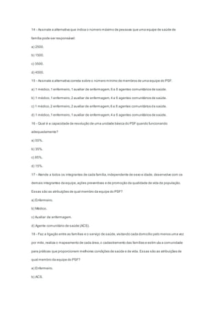 14 - Assinale a alternativa que indica o número máximo de pessoas que uma equipe de saúde de
família pode ser responsável:
a) 2500.
b) 1500.
c) 3500.
d) 4500.
15 - Assinale a alternativa correta sobre o número mínimo de membros de uma equipe do PSF:
a) 1 médico,1 enfermeiro,1 auxiliar de enfermagem,6 a 8 agentes comunitários de saúde.
b) 1 médico,1 enfermeiro,2 auxiliar de enfermagem,4 a 6 agentes comunitários de saúde.
c) 1 médico,2 enfermeiro,2 auxiliar de enfermagem,6 a 8 agentes comunitários de saúde.
d) 1 médico,1 enfermeiro,1 auxiliar de enfermagem,4 a 6 agentes comunitários de saúde.
16 - Qual é a capacidade de resolução de uma unidade básica do PSFquando funcionando
adequadamente?
a) 55%.
b) 35%.
c) 85%.
d) 15%.
17 - Atende a todos os integrantes de cada família,independente de sexo e idade, desenvolve com os
demais integrantes da equipe,ações preventivas e de promoção da qualidade de vida da população.
Essas são as atribuições de qual membro da equipe do PSF?
a) Enfermeiro.
b) Médico.
c) Auxiliar de enfermagem.
d) Agente comunitário de saúde (ACS).
18 - Faz a ligação entre as famílias e o serviço de saúde,visitando cada domicílio pelo menos uma vez
por mês,realiza o mapeamento de cada área,o cadastramento das famílias e estim ula a comunidade
para práticas que proporcionem melhores condições de saúde e de vida. Essas são as atribuições de
qual membro da equipe do PSF?
a) Enfermeiro.
b) ACS.
 