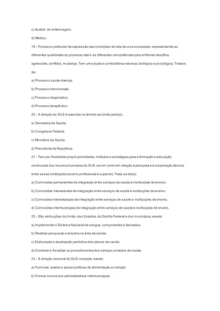 c) Auxiliar de enfermagem.
d) Médico.
19 - Processo particular de expressão das condições de vida de uma sociedade,representando as
diferentes qualidades do processo vital e as diferentes competências para enfrentar desafios,
agressões,conflitos,mudança.Tem uma dupla e contraditória natureza:biológica e psicológica.Tratase
de:
a) Processo saúde-doença.
b) Processo transmissão.
c) Processo diagnóstico.
d) Processo terapêutico.
20 - A direção do SUS é exercida no âmbito da União pelo(a):
a) Secretaria de Saúde.
b) Congresso Federal.
c) Ministério da Saúde.
d) Presidente da República.
21 - Tem por finalidade propor prioridades,métodos e estratégias para a formação e educação
continuada dos recursos humanos do SUS,assim como em relação à pesquisa e à cooperação técnica
entre essas instituições (ensino profissional e superior).Trata-se de(a):
a) Comissões permanentes de integração entre serviços de saúde e instituições de ensino.
b) Comissões intersetoriais de integração entre serviços de saúde e instituições de ensino.
c) Comissões interestaduais de integração entre serviços de saúde e instituições de ensino.
d) Comissões intermunicipais de integração entre serviços de saúde e instituições de ensino.
22 - São atribuições da União,dos Estados,do Distrito Federal e dos municípios,exceto:
a) Implementar o Sistema Nacional de sangue, componentes e derivados.
b) Realizar pesquisas e estudos na área de saúde.
c) Elaboração e atualização periódica dos planos de saúde.
d) Controlar e fiscalizar os procedimentos dos serviços privados de saúde.
23 - À direção nacional do SUS compete,exceto:
a) Formular,avaliar e apoiar políticas de alimentação e nutrição.
b) Formar consórcios administrativos intermunicipais.
 