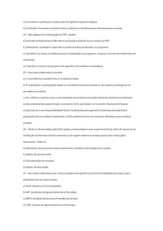 c) Coordenar e participar na execução da vigilância epidemiológica.
d) Controlar e fiscalizar procedimentos,produtos e substâncias de interesse para a saúde.
24 - São etapas da implantação do PSF, exceto:
a) Solicitar formalmente ao Ministério da Saúde a adesão do município ao PSF.
b) Selecionar,contratar e capacitar os profissionais que atuarão no programa.
c) Identificar as áreas prioritárias para a implantação do programa;mapear o número de habitantes em
cada área.
d) Calcular o número de equipes e de agentes comunitários necessários.
25 - Assinale a alternativa incorreta:
a) A assistência à saúde é livre à iniciativa privada.
b) É autorizada a participação direta ou indiretamente de empresas ou de capitais estrangeiros na
assistência à saúde.
c) Os critérios e valores para a remuneração de serviços e os parâmetros de cobertura assistencial
serão estabelecidos pela direção nacional do SUS,aprovados no Conselho Nacional de Saúde.
d) Quando as suas disponibilidades forem insuficientes para garantir a cobertura assistencial à
população de uma determinada área,o SUS poderá recorrer aos serviços ofertados pela iniciativa
privada.
26 - Serão co-financiadas pelo SUS,pelas universidades e pelo orçamento fiscal,além de recursos de
instituição de fomento e financiamento ou de origem externa e receita própria das instituições
executoras.Trata-se:
a) Atividades de pesquisa e desenvolvimento científico e tecnológico em saúde.
b) Ações de saneamento.
c) Recuperação de viciados.
d) Ações de vacinação.
27 - Assinale a alternativa que indica corretamente qual foi a primeira modalidade de seguro para
trabalhadores do setor privado:
a) SUS (Sistema Único de Saúde).
b) IAP (Institutos de Aposentadorias e Pensões).
c) INPS (Instituto Nacional de Previdência Social).
d) CAP (Caixas de Aposentadorias e Pensões).
 