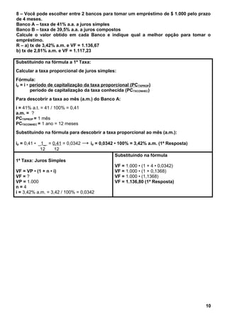8 – Você pode escolher entre 2 bancos para tomar um empréstimo de $ 1.000 pelo prazo
de 4 meses.
Banco A – taxa de 41% a.a. a juros simples
Banco B – taxa de 39,5% a.a. a juros compostos
Calcule o valor obtido em cada Banco e indique qual a melhor opção para tomar o
empréstimo.
R – a) tx de 3,42% a.m. e VF = 1.136,67
b) tx de 2,81% a.m. e VF = 1.117,23
Substituindo na fórmula a 1ª Taxa:
Calcular a taxa proporcional de juros simples:
Fórmula:
ip = i • período de capitalização da taxa proporcional (PCTXPROP)
período de capitalização da taxa conhecida (PCTXCONHEC)
Para descobrir a taxa ao mês (a.m.) do Banco A:
i = 41% a.t. = 41 / 100% = 0,41
a.m. = ?
PCTXPROP = 1 mês
PCTXCONHEC = 1 ano = 12 meses
Substituindo na fórmula para descobrir a taxa proporcional ao mês (a.m.):
ip = 0,41 • _1_ = 0,41 = 0,0342 → ip = 0,0342 • 100% = 3,42% a.m. (1ª Resposta)
12 12
1ª Taxa: Juros Simples
VF = VP • (1 + n • i)
VF = ?
VP = 1.000
n = 4
i = 3,42% a.m. = 3,42 / 100% = 0,0342
Substituindo na fórmula
VF = 1.000 • (1 + 4 • 0,0342)
VF = 1.000 • (1 + 0,1368)
VF = 1.000 • (1,1368)
VF = 1.136,80 (1ª Resposta)
10
 