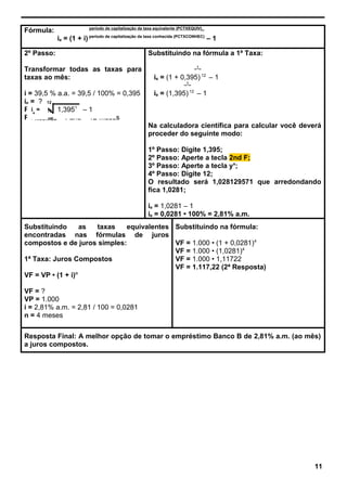 Fórmula: período de capitalização da taxa equivalente (PCTXEQUIV)_
ie = (1 + i) período de capitalização da taxa conhecida (PCTXCONHEC)
– 1
2º Passo:
Transformar todas as taxas para
taxas ao mês:
i = 39,5 % a.a. = 39,5 / 100% = 0,395
ie = ?
PCTXEQUIV = 1 mês
PCTXCONHEC = 1 ano = 12 meses
Substituindo na fórmula a 1ª Taxa:
_1_
ie = (1 + 0,395) 12
– 1
_1_
ie = (1,395) 12
– 1
Na calculadora científica para calcular você deverá
proceder do seguinte modo:
1º Passo: Digite 1,395;
2º Passo: Aperte a tecla 2nd F;
3º Passo: Aperte a tecla yx
;
4º Passo: Digite 12;
O resultado será 1,028129571 que arredondando
fica 1,0281;
ie = 1,0281 – 1
ie = 0,0281 • 100% = 2,81% a.m.
Substituindo as taxas equivalentes
encontradas nas fórmulas de juros
compostos e de juros simples:
1ª Taxa: Juros Compostos
VF = VP • (1 + i)n
VF = ?
VP = 1.000
i = 2,81% a.m. = 2,81 / 100 = 0,0281
n = 4 meses
Substituindo na fórmula:
VF = 1.000 • (1 + 0,0281)4
VF = 1.000 • (1,0281)4
VF = 1.000 • 1,11722
VF = 1.117,22 (2ª Resposta)
Resposta Final: A melhor opção de tomar o empréstimo Banco B de 2,81% a.m. (ao mês)
a juros compostos.
11
ie
=
12
1,3951
– 1
 