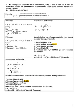 2 – Na intenção de visualizar seus rendimentos, sabe-se que a taxa SELIC está no
patamar de 14,75% a.a. Assim sendo, o chefe deseja saber qual o valor da referida taxa
ao mês e ao dia?
R – 1,153% a.m. e 0,038% a.d.
Fórmula: período de capitalização da taxa equivalente (PCTXEQUIV)_
ie = (1 + i) período de capitalização da taxa conhecida (PCTXCONHEC)
– 1
1º Passo:
i = 14,75% a.m. = 14,75 / 100% =
0,1475
ie = ?
PCTXEQUIV = 1 mês
PCTXCONHEC = 1 ano = 12 meses
2º Passo:
i = 14,75% a.m. = 14,75 / 100% =
0,1475
ie = ?
PCTXEQUIV = 1 dia
PCTXCONHEC = 1 ano = 360 dias
Substituindo na fórmula:
_1_
ie = (1 + 0,1475) 12
– 1
_1_
ie = (1,1475) 12
– 1
Na calculadora científica para calcular você deverá
proceder do seguinte modo:
1º Passo: Digite 1,1475;
2º Passo: Aperte a tecla 2nd F;
3º Passo: Aperte a tecla yx
;
4º Passo: Digite 12;
O resultado será 1,011531452 que arredondando
fica 1,01153;
ie = 1,01153 – 1
ie = 0,01153 • 100% = 1,153% a.m. (1ª Resposta)
Substituindo na fórmula:
_1_
ie = (1 + 0,1475) 360
– 1
_1_
ie = (1,1475) 360
– 1
Na calculadora científica para calcular você deverá proceder do seguinte modo:
1º Passo: Digite 1,1475;
2º Passo: Aperte a tecla 2nd F;
3º Passo: Aperte a tecla yx
;
4º Passo: Digite 360;
O resultado será 1,000382255 que arredondando fica 1,00038;
ie = 1,00038 – 1
ie = 0,00038 • 100% = 0,038% a.d. (2ª Resposta)
2
ie
=
12
1,14751
– 1
ie
=
360
1,14751
– 1
 