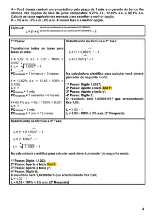 4 – Você deseja contrair um empréstimo pelo prazo de 1 mês e o gerente do banco lhe
oferece três opções de taxa de juros compostos: 9,27% a.t., 12,62% a.s. e 60,1% a.a.
Calcule as taxas equivalentes mensais para escolher a melhor opção.
R – 3% a.m.; 2% a.m.; 4% a.m. A menor taxa é a melhor opção.
Fórmula: período de capitalização da taxa equivalente (PCTXEQUIV)_
ie = (1 + i) período de capitalização da taxa conhecida (PCTXCONHEC)
– 1
1º Passo:
Transformar todas as taxas para
taxas ao mês:
i = 9,27 % a.t. = 9,27 / 100% =
0,0927
ie = ?
PCTXEQUIV = 1 mês
PCTXCONHEC = 1 trimestre = 3 meses
i = 12,62% a.s. = 12,62 / 100% =
0,1262
ie = ?
PCTXEQUIV = 1 mês
PCTXCONHEC = 1 semestre = 6 meses
i = 60,1% a.a. = 60,1 / 100% = 0,601
ie = ?
PCTXEQUIV = 1 mês
PCTXCONHEC = 1 ano = 12 meses
Substituindo na fórmula a 1ª Taxa:
_1_
ie = (1 + 0,0927) 3
– 1
_1_
ie = (1,0927) 3
– 1
Na calculadora científica para calcular você deverá
proceder do seguinte modo:
1º Passo: Digite 1,0927;
2º Passo: Aperte a tecla 2nd F;
3º Passo: Aperte a tecla yx
;
4º Passo: Digite 3;
O resultado será 1,029991517 que arredondando
fica 1,03;
ie = 1,03 – 1
ie = 0,03 • 100% = 3% a.m. (1ª Resposta)
Substituindo na fórmula a 2ª Taxa:
_1_
ie = (1 + 0,1262) 6
– 1
_1_
ie = (1,1262) 6
– 1
Na calculadora científica para calcular você deverá proceder do seguinte modo:
1º Passo: Digite 1,1262;
2º Passo: Aperte a tecla 2nd F;
3º Passo: Aperte a tecla yx
;
4º Passo: Digite 6;
O resultado será 1,020005673 que arredondando fica 1,02;
ie = 1,02 – 1
ie = 0,02 • 100% = 2% a.m. (2ª Resposta)
4
ie
=
3
1,09271
– 1
ie
=
6
1,12621
– 1
 