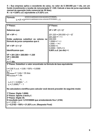 5 – Sua empresa aplica o excedente de caixa, no valor de $ 200.000 por 1 dia, em um
fundo investimento e recebe de remuneração $ 1.320. Calcule a taxa de juros equivalente
mensal da operação (mês comercial de 30 dias).
R – tx = 0,66% a.d. equivalente a 21,82% a.m.
Fórmula: período de capitalização da taxa equivalente (PCTXEQUIV)_
ie = (1 + i) período de capitalização da taxa conhecida (PCTXCONHEC)
– 1
1º Passo:
Sabemos que:
VF = VP + i
Então podemos substituir os valores na
fórmula de juros compostos que é:
VF = VP • (1 + i)n
Identificamos que:
VF = 201.320 = 200.000 + 1.320
VP = 200.000
i = ?
n = 1 dia
2º Passo:
VF = VP • (1 + i)n
201.320 = 200.000 • (1 + i)1
201.320 = 1 + i
200.000
1,0066 = 1 + i
1,0066 – 1 = i
0,0066 = i
0,0066 • 100% = i
0,66% a.d. (ao dia) = i
3º Passo: Substituir o valor encontrado na fórmula de taxa equivalente:
i = 0,66 % a.d. = 0,66 / 100% = 0,0066
ie = ?
PCTXEQUIV = 1 mês = 30 dias
PCTXCONHEC = 1 dia
_30_
ie = (1 + 0,0066) 1
– 1
ie = (1,0066) 30
– 1
Na calculadora científica para calcular você deverá proceder do seguinte modo:
1º Passo: Digite 1,0066;
2º Passo: Aperte a tecla yx
;
3º Passo: Digite 30;
O resultado será 1,218169669 que arredondando fica 1,2182;
ie = 1,2182 – 1
ie = 0,2182 • 100% = 21,82% a.m. (Resposta Final)
6
 