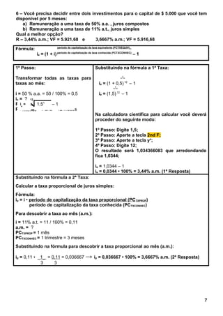 6 – Você precisa decidir entre dois investimentos para o capital de $ 5.000 que você tem
disponível por 5 meses:
a) Remuneração a uma taxa de 50% a.a. , juros compostos
b) Remuneração a uma taxa de 11% a.t., juros simples
Qual a melhor opção?
R – 3,44% a.m.; VF = 5.921,68 e 3,6667% a.m.; VF = 5.916,68
Fórmula: período de capitalização da taxa equivalente (PCTXEQUIV)_
ie = (1 + i) período de capitalização da taxa conhecida (PCTXCONHEC)
– 1
1º Passo:
Transformar todas as taxas para
taxas ao mês:
i = 50 % a.a. = 50 / 100% = 0,5
ie = ?
PCTXEQUIV = 1 mês
PCTXCONHEC = 1 ano = 12 meses
Substituindo na fórmula a 1ª Taxa:
_1_
ie = (1 + 0,5) 12
– 1
_1_
ie = (1,5) 12
– 1
Na calculadora científica para calcular você deverá
proceder do seguinte modo:
1º Passo: Digite 1,5;
2º Passo: Aperte a tecla 2nd F;
3º Passo: Aperte a tecla yx
;
4º Passo: Digite 12;
O resultado será 1,034366083 que arredondando
fica 1,0344;
ie = 1,0344 – 1
ie = 0,0344 • 100% = 3,44% a.m. (1ª Resposta)
Substituindo na fórmula a 2ª Taxa:
Calcular a taxa proporcional de juros simples:
Fórmula:
ip = i • período de capitalização da taxa proporcional (PCTXPROP)
período de capitalização da taxa conhecida (PCTXCONHEC)
Para descobrir a taxa ao mês (a.m.):
i = 11% a.t. = 11 / 100% = 0,11
a.m. = ?
PCTXPROP = 1 mês
PCTXCONHEC = 1 trimestre = 3 meses
Substituindo na fórmula para descobrir a taxa proporcional ao mês (a.m.):
ip = 0,11 • _1_ = 0,11 = 0,036667 → ip = 0,036667 • 100% = 3,6667% a.m. (2ª Resposta)
3 3
7
ie
=
12
1,51
– 1
 