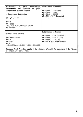 Substituindo as taxas equivalentes
encontradas nas fórmulas de juros
compostos e de juros simples:
1ª Taxa: Juros Compostos
VF = VP • (1 + i)n
VF = ?
VP = 5.000
i = 3,44% a.m. = 3,44 / 100 = 0,0344
n = 5 meses
Substituindo na fórmula:
VF = 5.000 • (1 + 0,0344)5
VF = 5.000 • (1,0344)5
VF = 5.000 • 1,18425
VF = 5.921,25 (1ª Resposta)
2ª Taxa: Juros Simples
VF = VP • (1 + n • i)
VF = ?
VP = 5.000
n = 5
i = 3,6667% a.m. = 3,6667 / 100% = 0,036667
Substituindo na fórmula
VF = 5.000 • (1 + 5 • 0,036667)
VF = 5.000 • (1 + 0,183335)
VF = 5.000 • (1,183335)
VF = 5.916,68 (Resposta final)
Resposta Final: A melhor opção de investimento oferecida foi a primeira de 3,44% a.m.
(ao mês) a juros compostos.
8
 