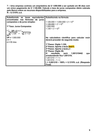 7 – Uma empresa contraiu um empréstimo de $ 1.000.000 a ser quitado em 90 dias com
um único pagamento de $ 1.126.000. Calcule a taxa de juros compostos diária cobrada
pelo Banco sobre os recursos disponibilizados para a empresa.
R – 0,1319% a.d.
Substituindo as taxas equivalentes
encontradas nas fórmulas de juros
compostos e de juros simples:
1ª Taxa: Juros Compostos
VF = VP • (1 + i)n
VF = 1.126.000
VP = 1.000.000
i = ?
n = 90 dias
Substituindo na fórmula:
1.126.000 = 1.000.000 • (1 + i)90
1.126.000 = (1 + i)90
1.000.000
1,126 = (1 + i)90
Na calculadora científica para calcular você
deverá proceder do seguinte modo:
1º Passo: Digite 1,126;
2º Passo: Aperte a tecla 2nd F;
3º Passo: Aperte a tecla yx
;
4º Passo: Digite 90;
O resultado será 1,001319442 que
arredondando fica 1,001319;
1,001319 = 1 + i
1,001319 – 1 = i
i = 0,001319 • 100% = 0,1319% a.d. (Resposta
Final)
9
90
1,1261
=
90
(1 + i)90
 