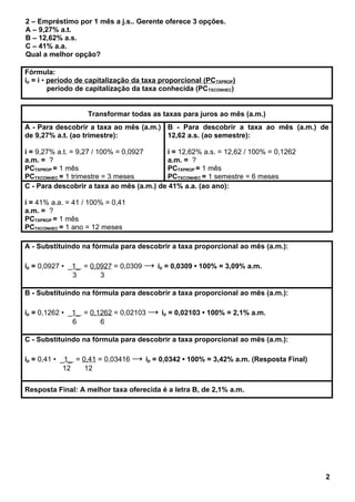 2 – Empréstimo por 1 mês a j.s.. Gerente oferece 3 opções.
A – 9,27% a.t.
B – 12,62% a.s.
C – 41% a.a.
Qual a melhor opção?
Fórmula:
ip = i • período de capitalização da taxa proporcional (PCTXPROP)
período de capitalização da taxa conhecida (PCTXCONHEC)
Transformar todas as taxas para juros ao mês (a.m.)
A - Para descobrir a taxa ao mês (a.m.)
de 9,27% a.t. (ao trimestre):
i = 9,27% a.t. = 9,27 / 100% = 0,0927
a.m. = ?
PCTXPROP = 1 mês
PCTXCONHEC = 1 trimestre = 3 meses
B - Para descobrir a taxa ao mês (a.m.) de
12,62 a.s. (ao semestre):
i = 12,62% a.s. = 12,62 / 100% = 0,1262
a.m. = ?
PCTXPROP = 1 mês
PCTXCONHEC = 1 semestre = 6 meses
C - Para descobrir a taxa ao mês (a.m.) de 41% a.a. (ao ano):
i = 41% a.a. = 41 / 100% = 0,41
a.m. = ?
PCTXPROP = 1 mês
PCTXCONHEC = 1 ano = 12 meses
A - Substituindo na fórmula para descobrir a taxa proporcional ao mês (a.m.):
ip = 0,0927 • _1_ = 0,0927 = 0,0309 → ip = 0,0309 • 100% = 3,09% a.m.
3 3
B - Substituindo na fórmula para descobrir a taxa proporcional ao mês (a.m.):
ip = 0,1262 • _1_ = 0,1262 = 0,02103 → ip = 0,02103 • 100% = 2,1% a.m.
6 6
C - Substituindo na fórmula para descobrir a taxa proporcional ao mês (a.m.):
ip = 0,41 • _1_ = 0,41 = 0,03416 → ip = 0,0342 • 100% = 3,42% a.m. (Resposta Final)
12 12
Resposta Final: A melhor taxa oferecida é a letra B, de 2,1% a.m.
2
 