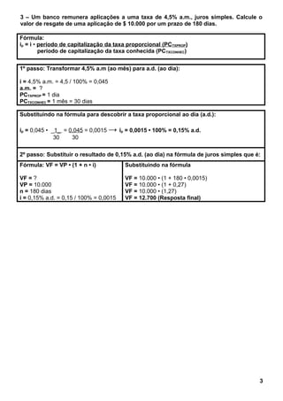 3 – Um banco remunera aplicações a uma taxa de 4,5% a.m., juros simples. Calcule o
valor de resgate de uma aplicação de $ 10.000 por um prazo de 180 dias.
Fórmula:
ip = i • período de capitalização da taxa proporcional (PCTXPROP)
período de capitalização da taxa conhecida (PCTXCONHEC)
1º passo: Transformar 4,5% a.m (ao mês) para a.d. (ao dia):
i = 4,5% a.m. = 4,5 / 100% = 0,045
a.m. = ?
PCTXPROP = 1 dia
PCTXCONHEC = 1 mês = 30 dias
Substituindo na fórmula para descobrir a taxa proporcional ao dia (a.d.):
ip = 0,045 • _1_ = 0,045 = 0,0015 → ip = 0,0015 • 100% = 0,15% a.d.
30 30
2º passo: Substituir o resultado de 0,15% a.d. (ao dia) na fórmula de juros simples que é:
Fórmula: VF = VP • (1 + n • i)
VF = ?
VP = 10.000
n = 180 dias
i = 0,15% a.d. = 0,15 / 100% = 0,0015
Substituindo na fórmula
VF = 10.000 • (1 + 180 • 0,0015)
VF = 10.000 • (1 + 0,27)
VF = 10.000 • (1,27)
VF = 12.700 (Resposta final)
3
 