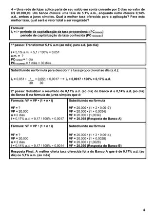 4 – Uma rede de lojas aplica parte de seu saldo em conta corrente por 2 dias no valor de
R$ 20.000,00. Um banco oferece uma taxa de 5,1% a.m., enquanto outro oferece 0,14%
a.d., ambos a juros simples. Qual a melhor taxa oferecida para a aplicação? Para esta
melhor taxa, qual será o valor total a ser resgatado?
Fórmula:
ip = i • período de capitalização da taxa proporcional (PCTXPROP)
período de capitalização da taxa conhecida (PCTXCONHEC)
1º passo: Transformar 5,1% a.m (ao mês) para a.d. (ao dia):
i = 5,1% a.m. = 5,1 / 100% = 0,051
a.m. = ?
PCTXPROP = 1 dia
PCTXCONHEC = 1 mês = 30 dias
Substituindo na fórmula para descobrir a taxa proporcional ao dia (a.d.):
ip = 0,051 • _1_ = 0,051 = 0,0017 → ip = 0,0017 • 100% = 0,17% a.d.
30 30
2º passo: Substituir o resultado de 0,17% a.d. (ao dia) do Banco A e 0,14% a.d. (ao dia)
do Banco B na fórmula de juros simples que é:
Fórmula: VF = VP • (1 + n • i)
VF = ?
VP = 20.000
n = 2 dias
i = 0,17% a.d. = 0,17 / 100% = 0,0017
Substituindo na fórmula
VF = 20.000 • (1 + 2 • 0,0017)
VF = 20.000 • (1 + 0,0034)
VF = 20.000 • (1,0034)
VF = 20.068 (Resposta do Banco A)
Fórmula: VF = VP • (1 + n • i)
VF = ?
VP = 20.000
n = 2 dias
i = 0,14% a.d. = 0,17 / 100% = 0,0014
Substituindo na fórmula
VF = 20.000 • (1 + 2 • 0,0014)
VF = 20.000 • (1 + 0,0028)
VF = 20.000 • (1,0028)
VF = 20.056 (Resposta do Banco B)
Resposta Final: A melhor oferta taxa oferecida foi a do Banco A que é de 0,17% a.d. (ao
dia) ou 5,1% a.m. (ao mês)
4
 