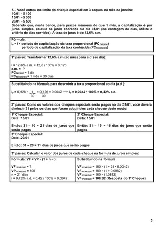 5 – Você entrou no limite do cheque especial em 3 saques no mês de janeiro:
10/01 - $ 100
15/01 - $ 300
20/01 - $ 500
Sabendo que, neste banco, para prazos menores do que 1 mês, a capitalização é por
juros simples, calcule os juros cobrados no dia 31/01 (na contagem de dias, utilize o
critério de dias corridos). A taxa de juros é de 12,6% a.m.
Fórmula:
ip = i • período de capitalização da taxa proporcional (PCTXPROP)
período de capitalização da taxa conhecida (PCTXCONHEC)
1º passo: Transformar 12,6% a.m (ao mês) para a.d. (ao dia):
i = 12,6% a.m. = 12,6 / 100% = 0,126
a.m. = ?
PCTXPROP = 1 dia
PCTXCONHEC = 1 mês = 30 dias
Substituindo na fórmula para descobrir a taxa proporcional ao dia (a.d.):
ip = 0,126 • _1_ = 0,126 = 0,0042 → ip = 0,0042 • 100% = 0,42% a.d.
30 30
2º passo: Como os valores dos cheques especiais serão pagos no dia 31/01, você deverá
diminuir 31 pelos os dias que foram adquiridos cada cheque deste modo:
1º Cheque Especial:
Data: 10/01
Então: 31 – 10 = 21 dias de juros que
serão pagos
2º Cheque Especial:
Data: 15/01
Então: 31 – 15 = 16 dias de juros que serão
pagos
3º Cheque Especial:
Data: 20/01
Então: 31 – 20 = 11 dias de juros que serão pagos
3º passo: Calcular o valor dos juros de cada cheque na fórmula de juros simples:
Fórmula: VF = VP • (1 + n • i)
VF1ºCHEQUE = ?
VP1ºCHEQUE = 100
n = 21 dias
i = 0,42% a.d. = 0,42 / 100% = 0,0042
Substituindo na fórmula
VF1ºCHEQUE = 100 • (1 + 21 • 0,0042)
VF1ºCHEQUE = 100 • (1 + 0,0882)
VF1ºCHEQUE = 100 • (1,0882)
VF1ºCHEQUE = 108.82 (Resposta do 1º Cheque)
5
 