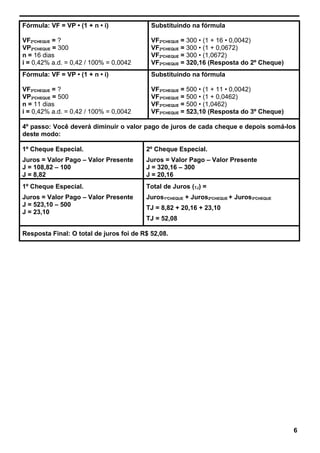 Fórmula: VF = VP • (1 + n • i)
VF2ºCHEQUE = ?
VP2ºCHEQUE = 300
n = 16 dias
i = 0,42% a.d. = 0,42 / 100% = 0,0042
Substituindo na fórmula
VF2ºCHEQUE = 300 • (1 + 16 • 0,0042)
VF2ºCHEQUE = 300 • (1 + 0,0672)
VF2ºCHEQUE = 300 • (1,0672)
VF2ºCHEQUE = 320,16 (Resposta do 2º Cheque)
Fórmula: VF = VP • (1 + n • i)
VF3ºCHEQUE = ?
VP3ºCHEQUE = 500
n = 11 dias
i = 0,42% a.d. = 0,42 / 100% = 0,0042
Substituindo na fórmula
VF3ºCHEQUE = 500 • (1 + 11 • 0,0042)
VF3ºCHEQUE = 500 • (1 + 0,0462)
VF3ºCHEQUE = 500 • (1,0462)
VF3ºCHEQUE = 523,10 (Resposta do 3º Cheque)
4º passo: Você deverá diminuir o valor pago de juros de cada cheque e depois somá-los
deste modo:
1º Cheque Especial.
Juros = Valor Pago – Valor Presente
J = 108,82 – 100
J = 8,82
2º Cheque Especial.
Juros = Valor Pago – Valor Presente
J = 320,16 – 300
J = 20,16
1º Cheque Especial.
Juros = Valor Pago – Valor Presente
J = 523,10 – 500
J = 23,10
Total de Juros (TJ) =
Juros1ºCHEQUE + Juros2ºCHEQUE + Juros3ºCHEQUE
TJ = 8,82 + 20,16 + 23,10
TJ = 52,08
Resposta Final: O total de juros foi de R$ 52,08.
6
 